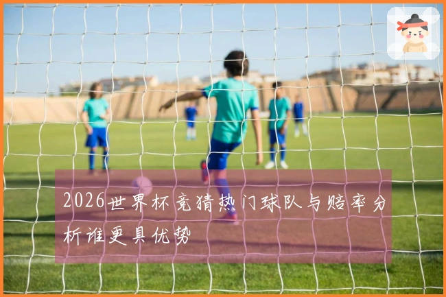 2026世界杯竞猜热门球队与赔率分析谁更具优势